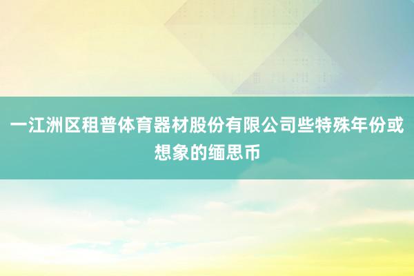 一江洲区租普体育器材股份有限公司些特殊年份或想象的缅思币