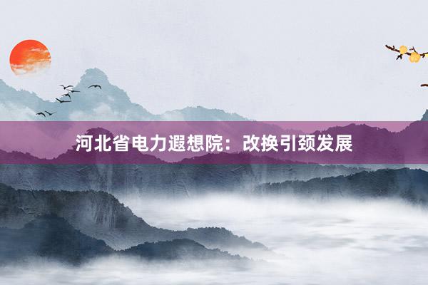 河北省电力遐想院：改换引颈发展